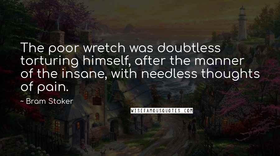 Bram Stoker Quotes: The poor wretch was doubtless torturing himself, after the manner of the insane, with needless thoughts of pain.