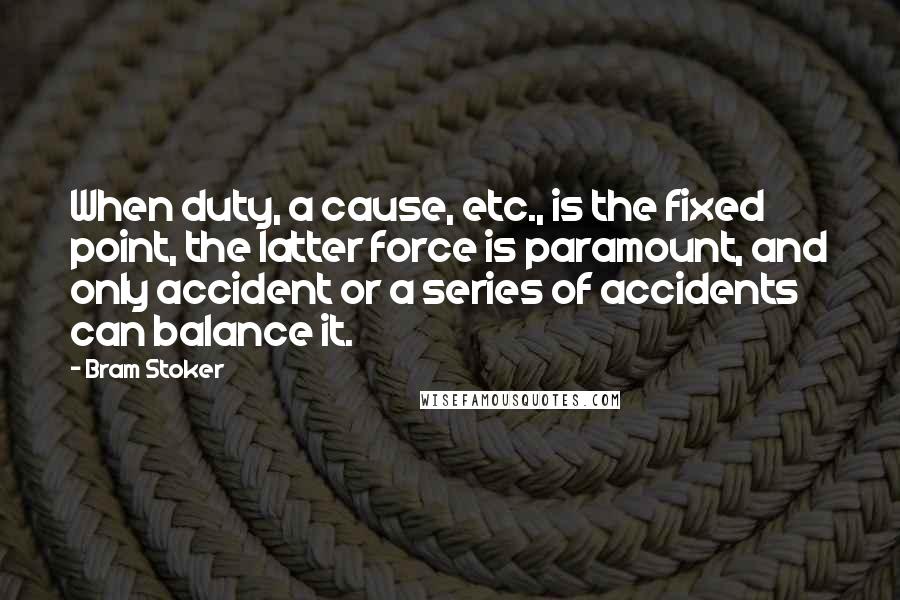 Bram Stoker Quotes: When duty, a cause, etc., is the fixed point, the latter force is paramount, and only accident or a series of accidents can balance it.