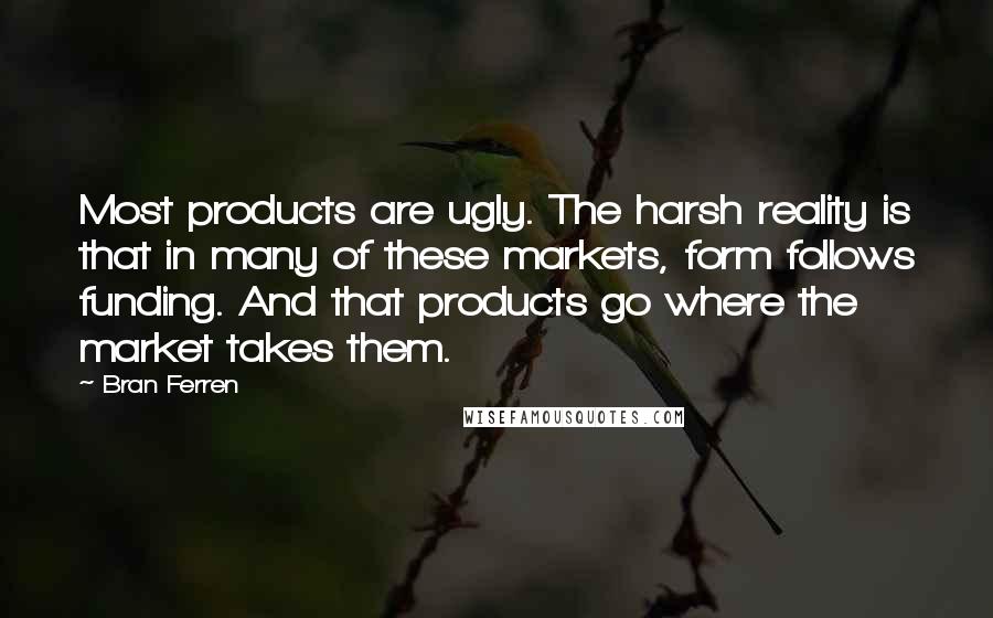 Bran Ferren Quotes: Most products are ugly. The harsh reality is that in many of these markets, form follows funding. And that products go where the market takes them.