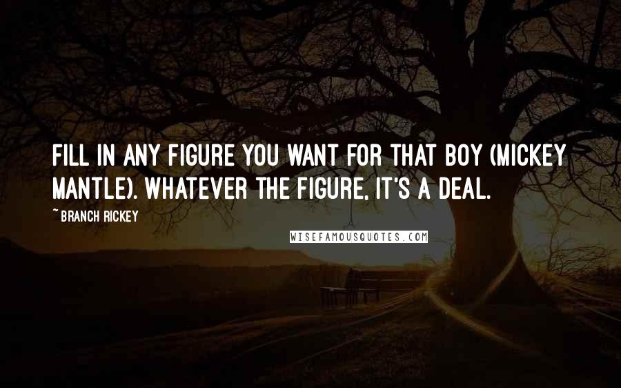 Branch Rickey Quotes: Fill in any figure you want for that boy (Mickey Mantle). Whatever the figure, it's a deal.