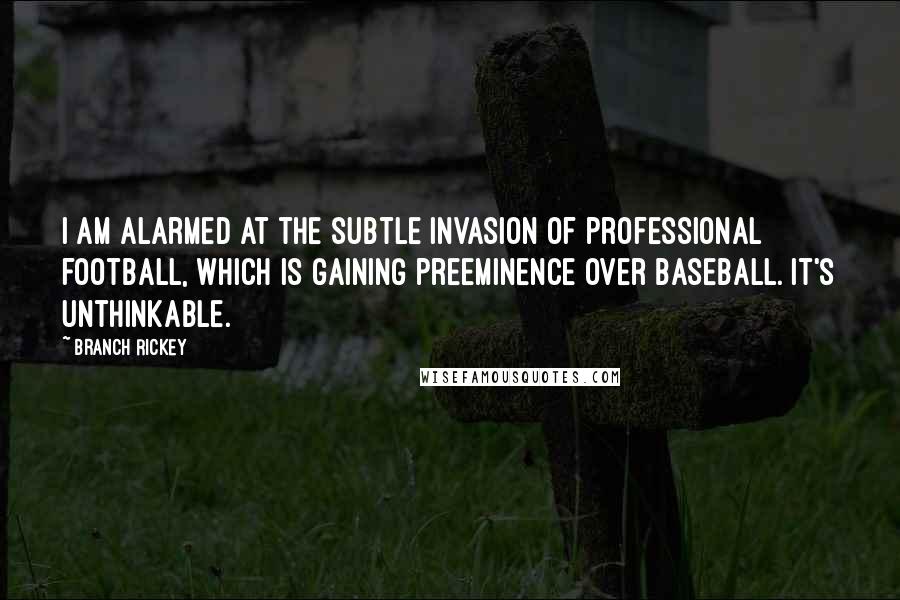 Branch Rickey Quotes: I am alarmed at the subtle invasion of professional football, which is gaining preeminence over baseball. It's unthinkable.