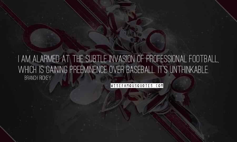 Branch Rickey Quotes: I am alarmed at the subtle invasion of professional football, which is gaining preeminence over baseball. It's unthinkable.