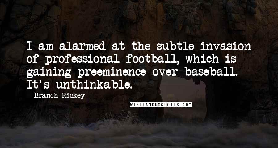 Branch Rickey Quotes: I am alarmed at the subtle invasion of professional football, which is gaining preeminence over baseball. It's unthinkable.