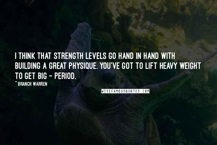 Branch Warren Quotes: I think that strength levels go hand in hand with building a great physique. You've got to lift heavy weight to get big - period.