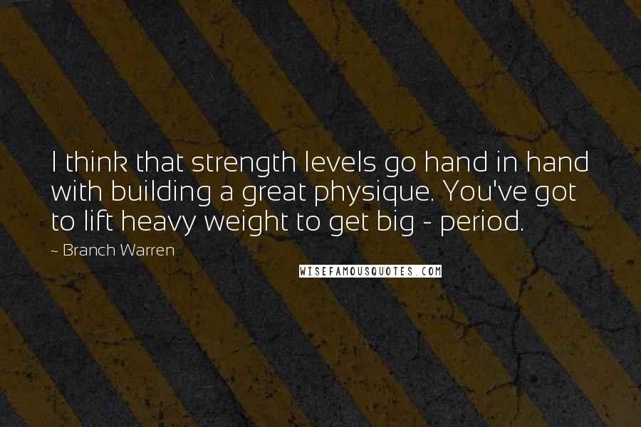 Branch Warren Quotes: I think that strength levels go hand in hand with building a great physique. You've got to lift heavy weight to get big - period.