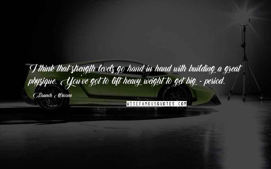 Branch Warren Quotes: I think that strength levels go hand in hand with building a great physique. You've got to lift heavy weight to get big - period.