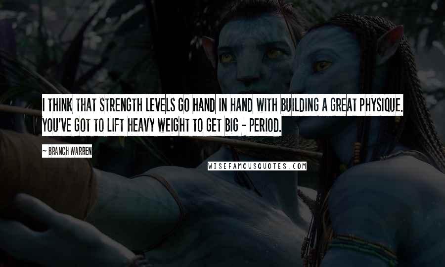 Branch Warren Quotes: I think that strength levels go hand in hand with building a great physique. You've got to lift heavy weight to get big - period.