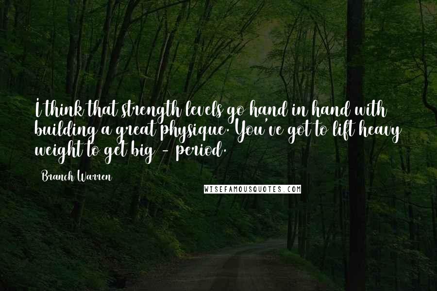 Branch Warren Quotes: I think that strength levels go hand in hand with building a great physique. You've got to lift heavy weight to get big - period.