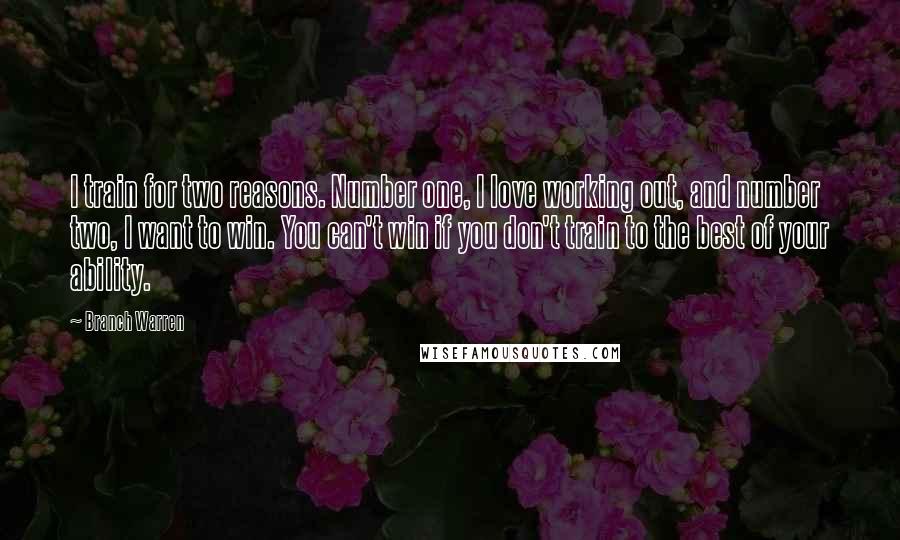 Branch Warren Quotes: I train for two reasons. Number one, I love working out, and number two, I want to win. You can't win if you don't train to the best of your ability.