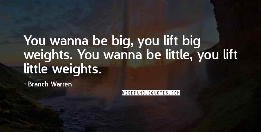 Branch Warren Quotes: You wanna be big, you lift big weights. You wanna be little, you lift little weights.