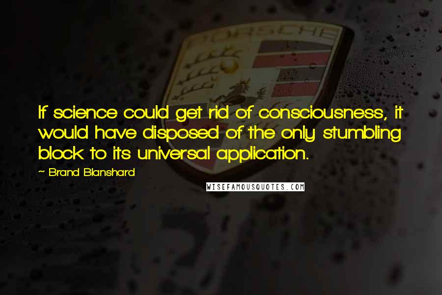 Brand Blanshard Quotes: If science could get rid of consciousness, it would have disposed of the only stumbling block to its universal application.