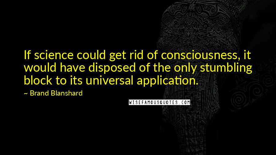 Brand Blanshard Quotes: If science could get rid of consciousness, it would have disposed of the only stumbling block to its universal application.