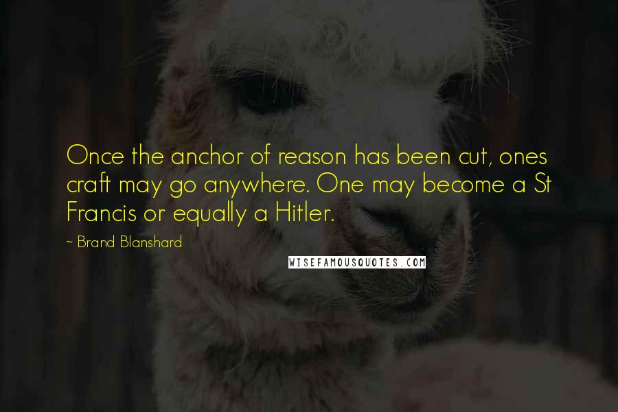 Brand Blanshard Quotes: Once the anchor of reason has been cut, ones craft may go anywhere. One may become a St Francis or equally a Hitler.