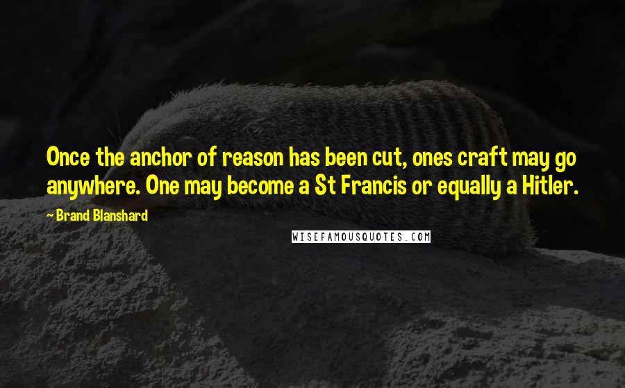 Brand Blanshard Quotes: Once the anchor of reason has been cut, ones craft may go anywhere. One may become a St Francis or equally a Hitler.