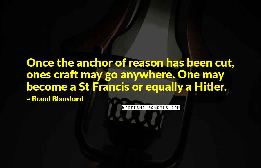 Brand Blanshard Quotes: Once the anchor of reason has been cut, ones craft may go anywhere. One may become a St Francis or equally a Hitler.