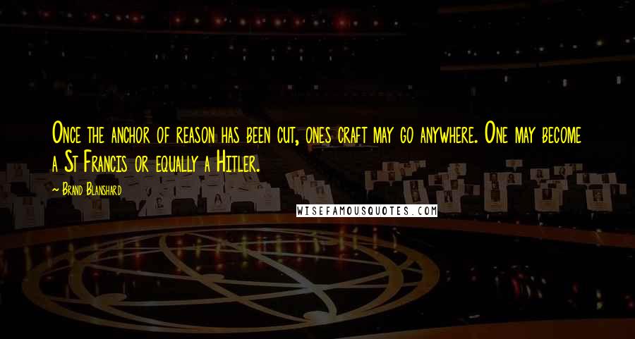 Brand Blanshard Quotes: Once the anchor of reason has been cut, ones craft may go anywhere. One may become a St Francis or equally a Hitler.