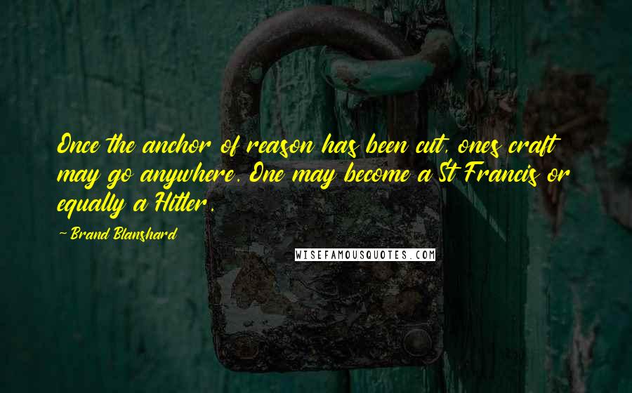 Brand Blanshard Quotes: Once the anchor of reason has been cut, ones craft may go anywhere. One may become a St Francis or equally a Hitler.