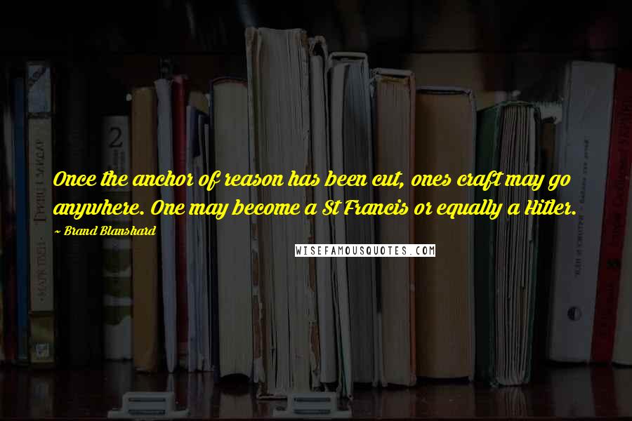 Brand Blanshard Quotes: Once the anchor of reason has been cut, ones craft may go anywhere. One may become a St Francis or equally a Hitler.