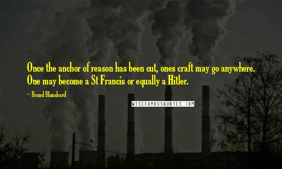 Brand Blanshard Quotes: Once the anchor of reason has been cut, ones craft may go anywhere. One may become a St Francis or equally a Hitler.