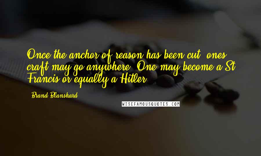 Brand Blanshard Quotes: Once the anchor of reason has been cut, ones craft may go anywhere. One may become a St Francis or equally a Hitler.