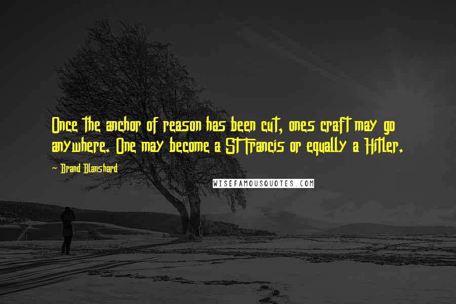 Brand Blanshard Quotes: Once the anchor of reason has been cut, ones craft may go anywhere. One may become a St Francis or equally a Hitler.