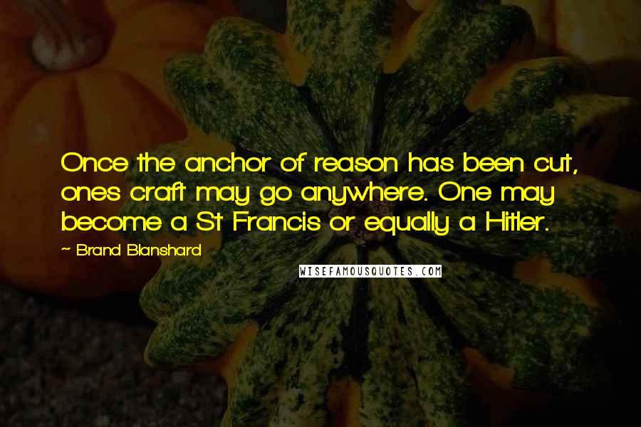 Brand Blanshard Quotes: Once the anchor of reason has been cut, ones craft may go anywhere. One may become a St Francis or equally a Hitler.