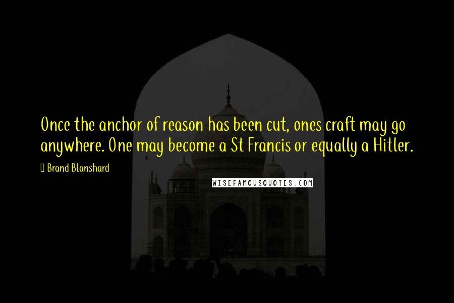 Brand Blanshard Quotes: Once the anchor of reason has been cut, ones craft may go anywhere. One may become a St Francis or equally a Hitler.