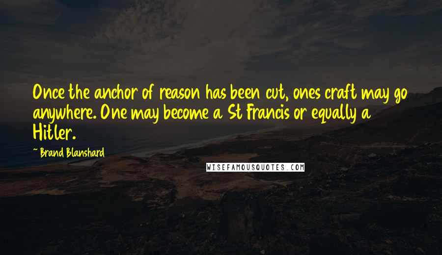 Brand Blanshard Quotes: Once the anchor of reason has been cut, ones craft may go anywhere. One may become a St Francis or equally a Hitler.