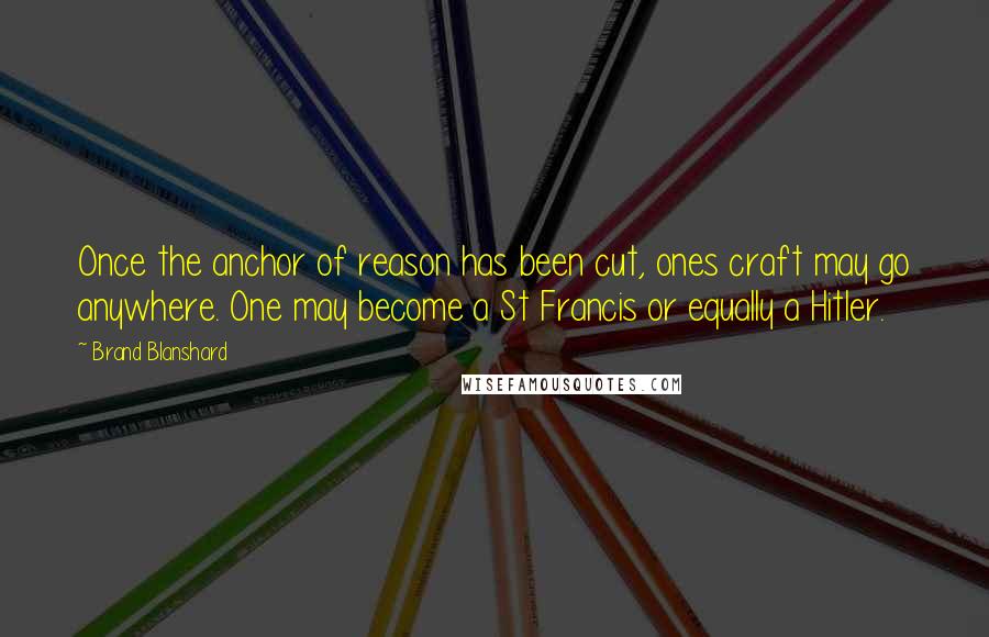 Brand Blanshard Quotes: Once the anchor of reason has been cut, ones craft may go anywhere. One may become a St Francis or equally a Hitler.