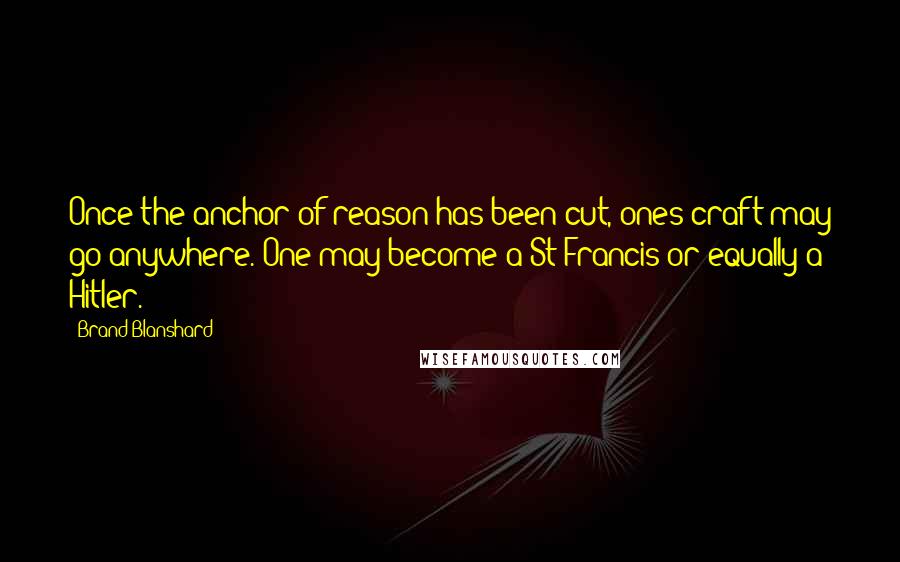 Brand Blanshard Quotes: Once the anchor of reason has been cut, ones craft may go anywhere. One may become a St Francis or equally a Hitler.