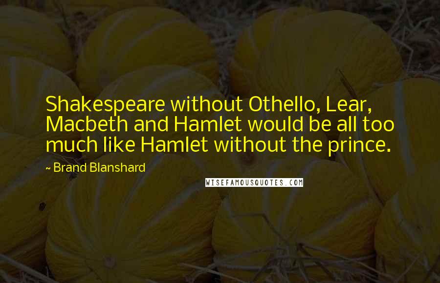 Brand Blanshard Quotes: Shakespeare without Othello, Lear, Macbeth and Hamlet would be all too much like Hamlet without the prince.