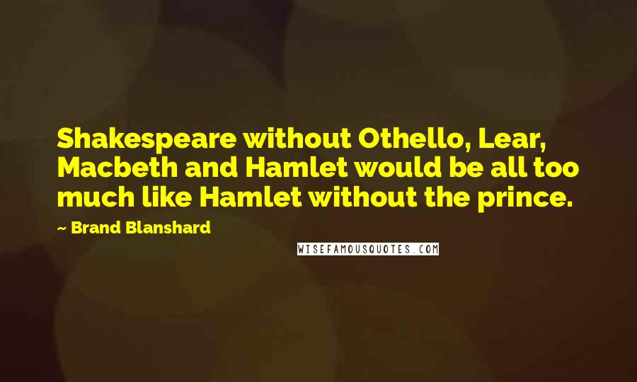 Brand Blanshard Quotes: Shakespeare without Othello, Lear, Macbeth and Hamlet would be all too much like Hamlet without the prince.