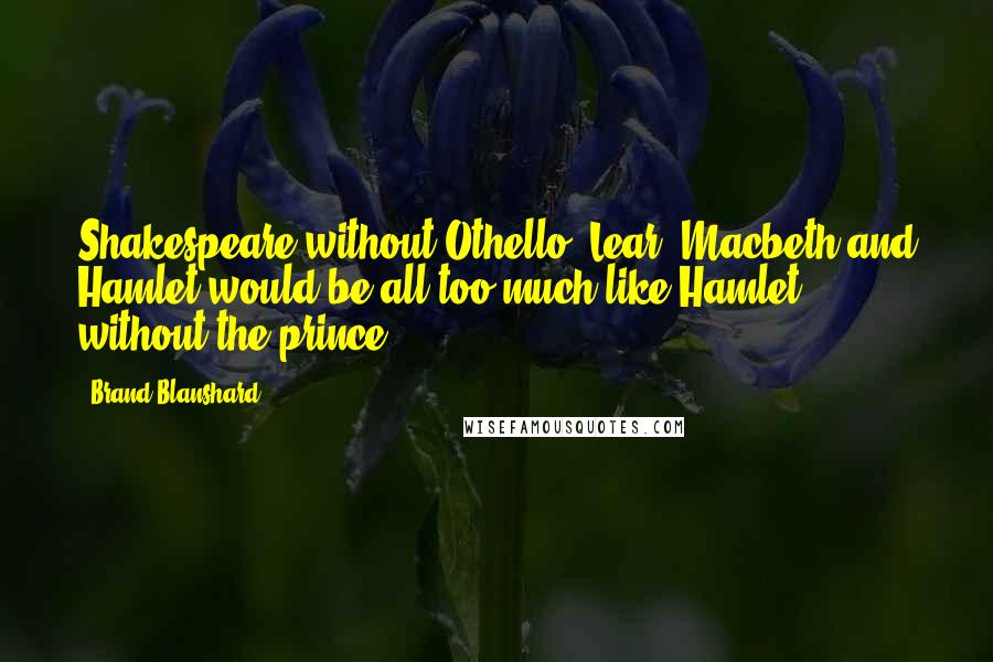 Brand Blanshard Quotes: Shakespeare without Othello, Lear, Macbeth and Hamlet would be all too much like Hamlet without the prince.