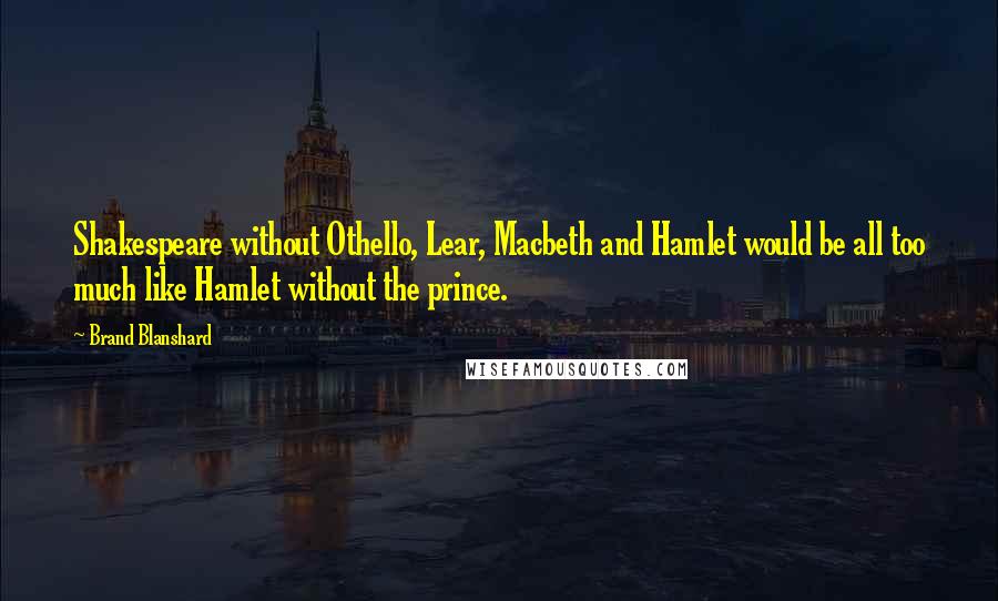 Brand Blanshard Quotes: Shakespeare without Othello, Lear, Macbeth and Hamlet would be all too much like Hamlet without the prince.