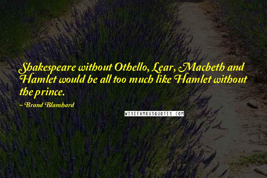 Brand Blanshard Quotes: Shakespeare without Othello, Lear, Macbeth and Hamlet would be all too much like Hamlet without the prince.