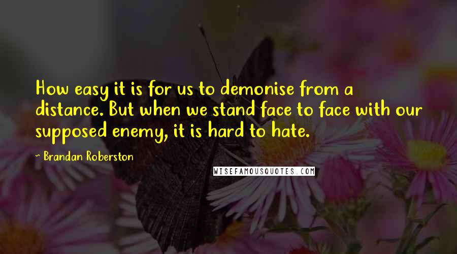 Brandan Roberston Quotes: How easy it is for us to demonise from a distance. But when we stand face to face with our supposed enemy, it is hard to hate.