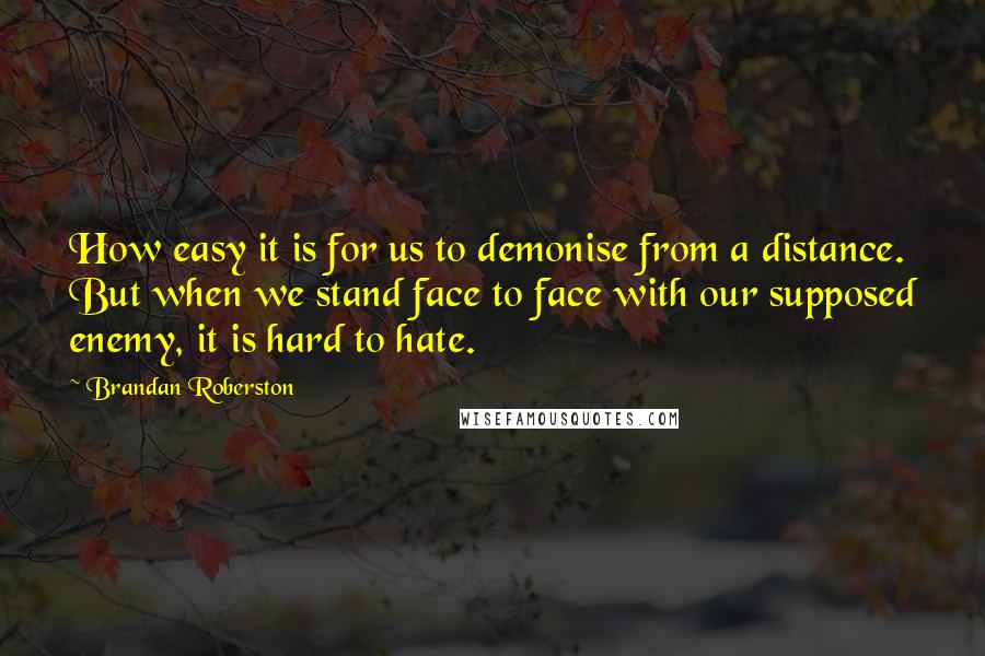 Brandan Roberston Quotes: How easy it is for us to demonise from a distance. But when we stand face to face with our supposed enemy, it is hard to hate.