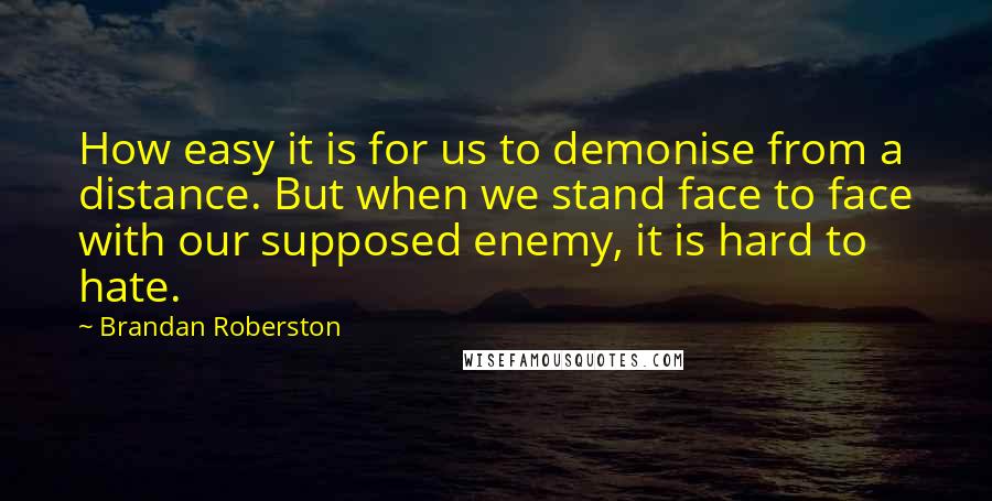 Brandan Roberston Quotes: How easy it is for us to demonise from a distance. But when we stand face to face with our supposed enemy, it is hard to hate.