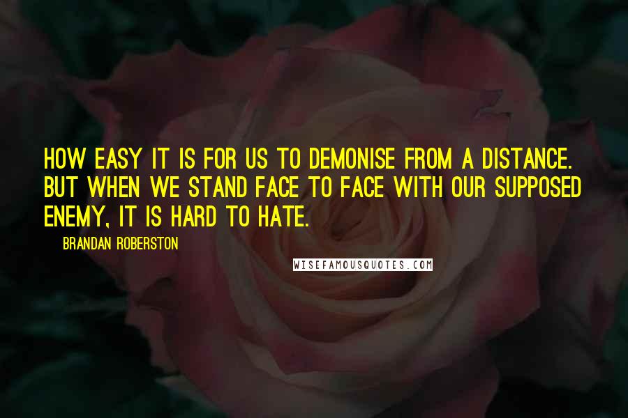 Brandan Roberston Quotes: How easy it is for us to demonise from a distance. But when we stand face to face with our supposed enemy, it is hard to hate.