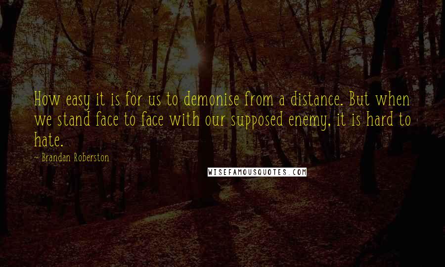 Brandan Roberston Quotes: How easy it is for us to demonise from a distance. But when we stand face to face with our supposed enemy, it is hard to hate.