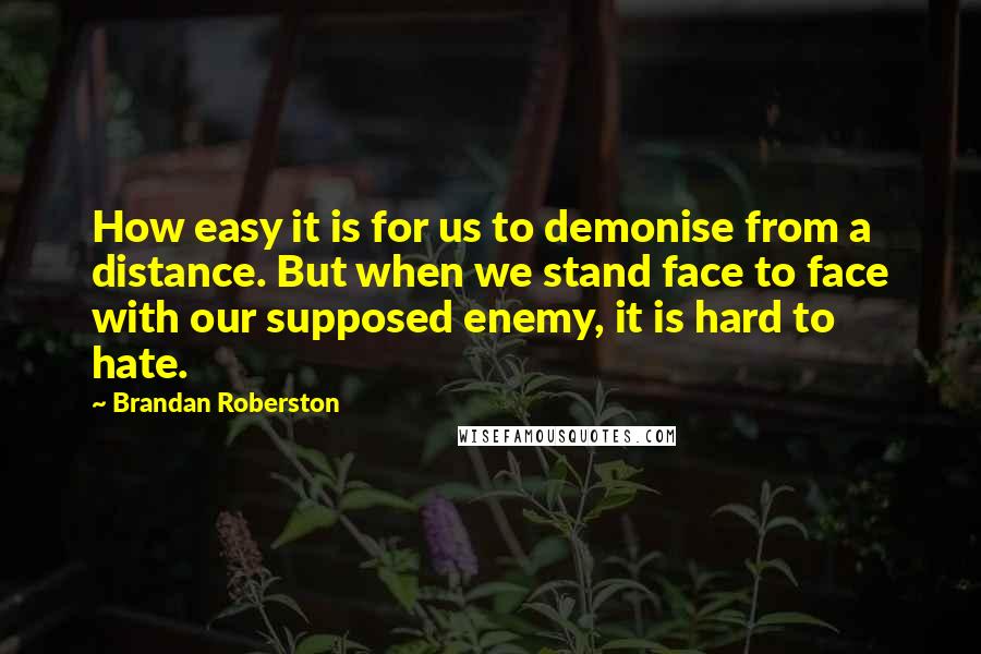 Brandan Roberston Quotes: How easy it is for us to demonise from a distance. But when we stand face to face with our supposed enemy, it is hard to hate.