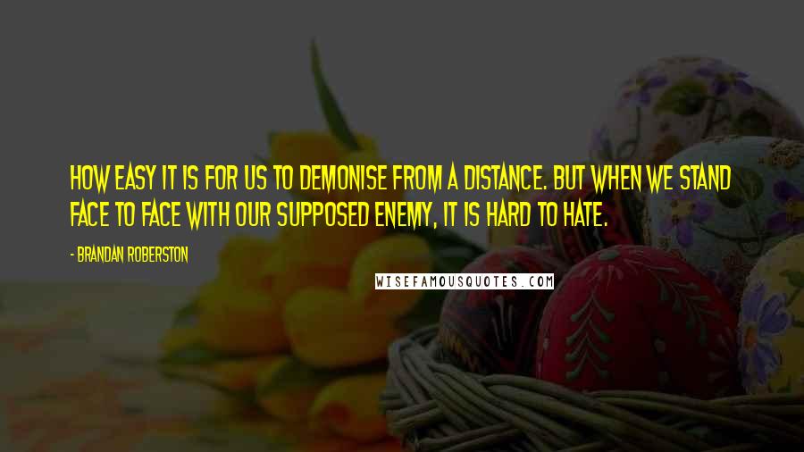 Brandan Roberston Quotes: How easy it is for us to demonise from a distance. But when we stand face to face with our supposed enemy, it is hard to hate.