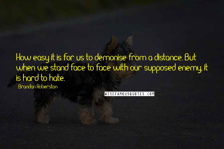 Brandan Roberston Quotes: How easy it is for us to demonise from a distance. But when we stand face to face with our supposed enemy, it is hard to hate.