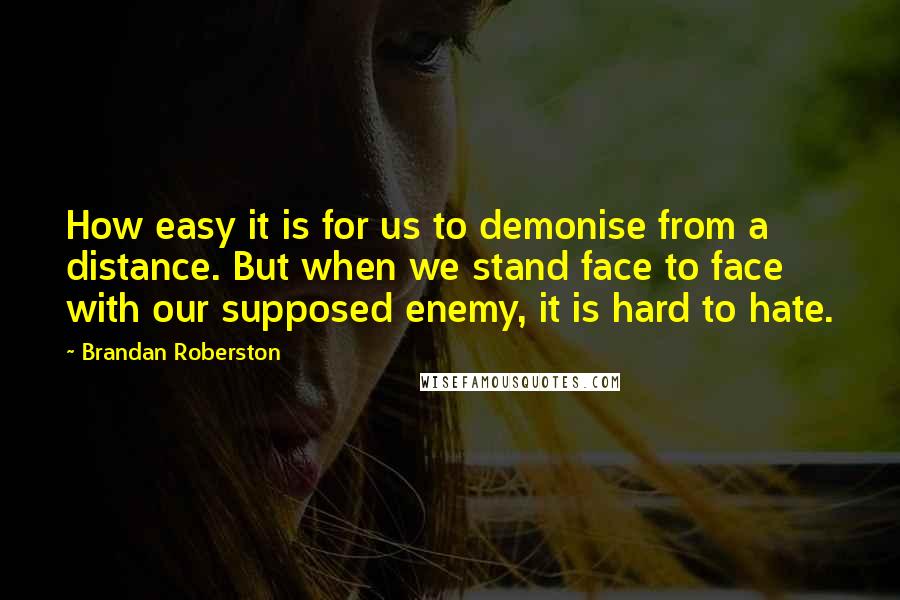 Brandan Roberston Quotes: How easy it is for us to demonise from a distance. But when we stand face to face with our supposed enemy, it is hard to hate.