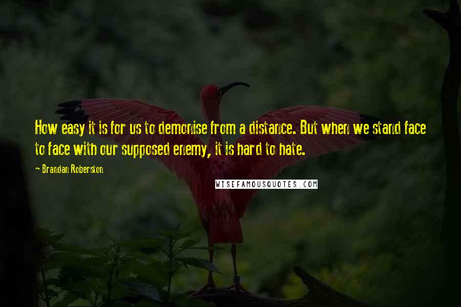 Brandan Roberston Quotes: How easy it is for us to demonise from a distance. But when we stand face to face with our supposed enemy, it is hard to hate.