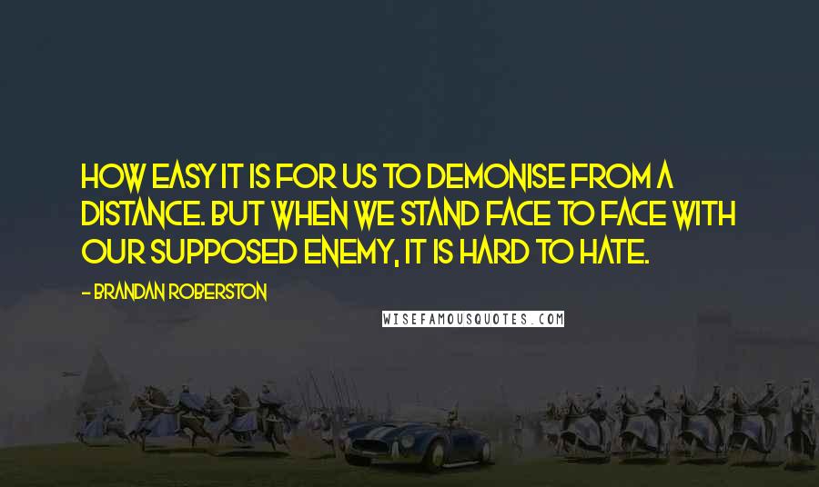 Brandan Roberston Quotes: How easy it is for us to demonise from a distance. But when we stand face to face with our supposed enemy, it is hard to hate.