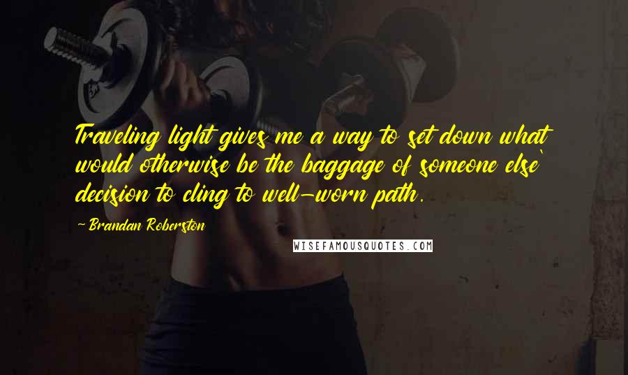 Brandan Roberston Quotes: Traveling light gives me a way to set down what would otherwise be the baggage of someone else' decision to cling to well-worn path.
