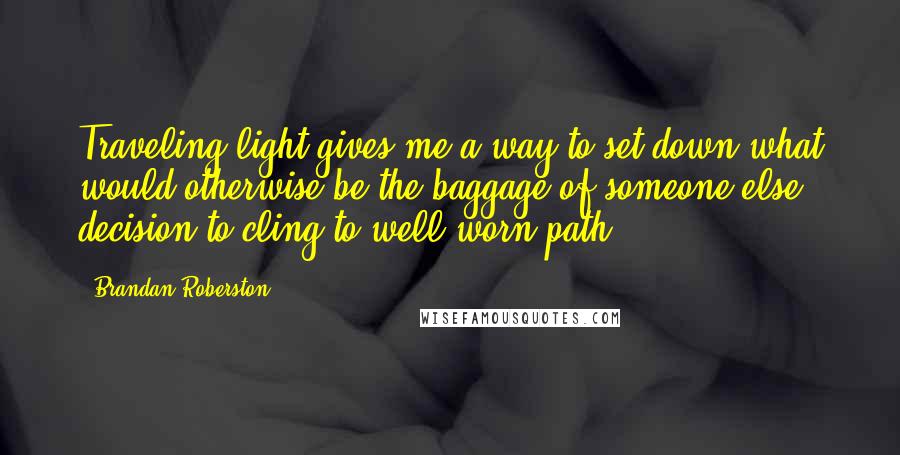 Brandan Roberston Quotes: Traveling light gives me a way to set down what would otherwise be the baggage of someone else' decision to cling to well-worn path.