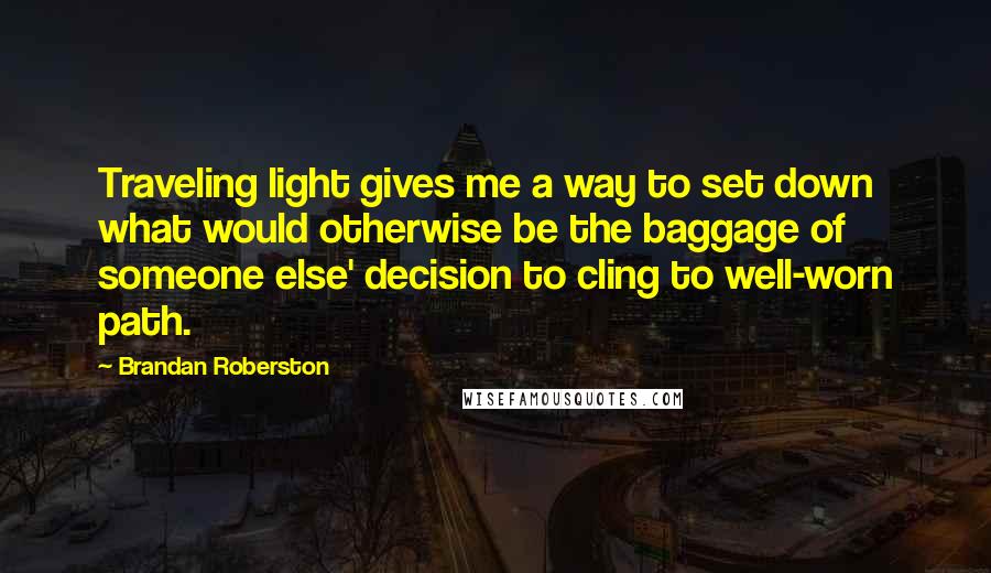 Brandan Roberston Quotes: Traveling light gives me a way to set down what would otherwise be the baggage of someone else' decision to cling to well-worn path.