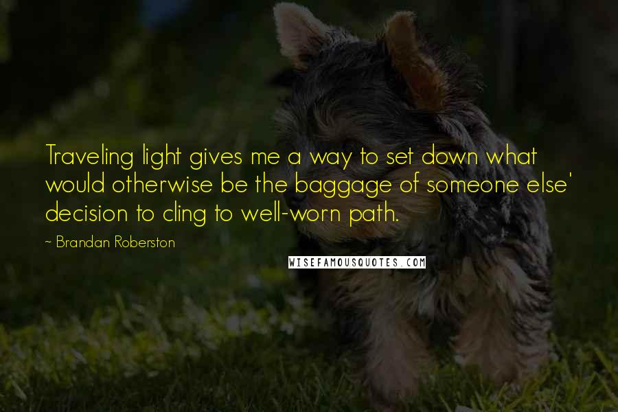 Brandan Roberston Quotes: Traveling light gives me a way to set down what would otherwise be the baggage of someone else' decision to cling to well-worn path.
